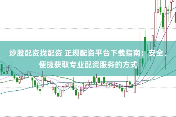 炒股配资找配资 正规配资平台下载指南：安全、便捷获取专业配资服务的方式