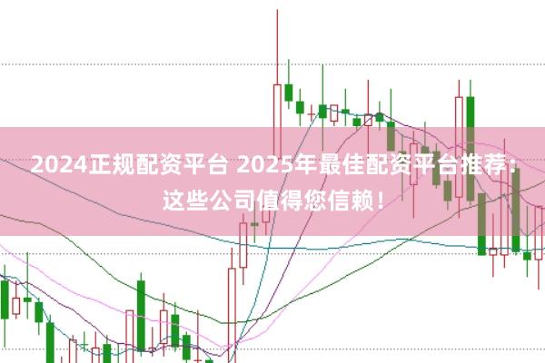 2024正规配资平台 2025年最佳配资平台推荐：这些公司值得您信赖！