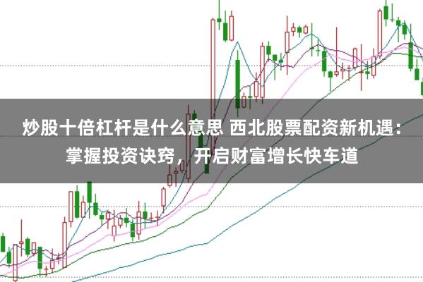 炒股十倍杠杆是什么意思 西北股票配资新机遇：掌握投资诀窍，开启财富增长快车道