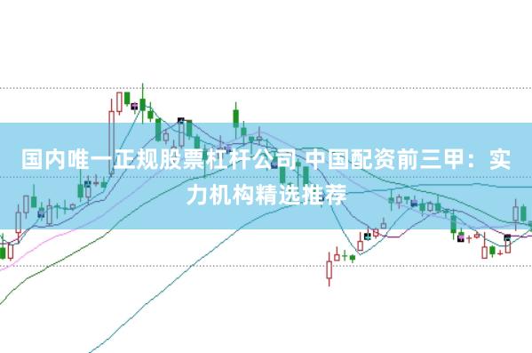 国内唯一正规股票杠杆公司 中国配资前三甲：实力机构精选推荐