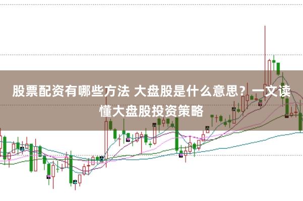 股票配资有哪些方法 大盘股是什么意思？一文读懂大盘股投资策略