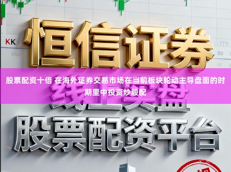 股票配资十倍 在海外证券交易市场在当前板块轮动主导盘面的时期里中投资炒股配