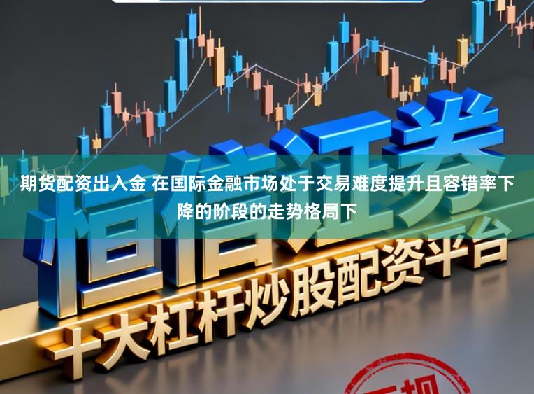 期货配资出入金 在国际金融市场处于交易难度提升且容错率下降的阶段的走势格局下