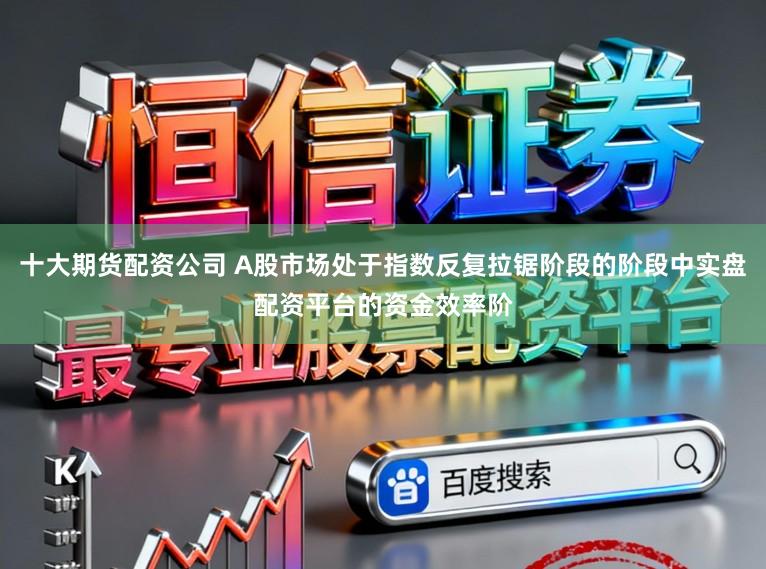 十大期货配资公司 A股市场处于指数反复拉锯阶段的阶段中实盘配资平台的资金效率阶