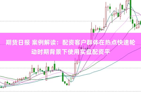 期货日报 案例解读:配资客户群体在热点快速轮动时期背景下使用实盘配资平