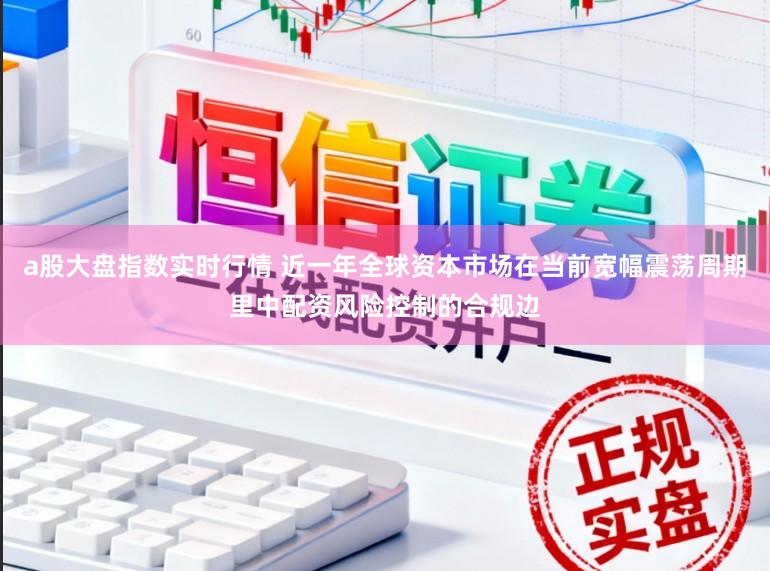 a股大盘指数实时行情 近一年全球资本市场在当前宽幅震荡周期里中配资风险控制的合规边